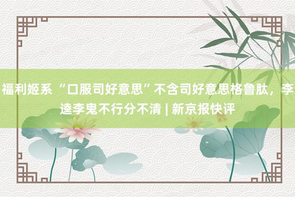 福利姬系 “口服司好意思”不含司好意思格鲁肽，李逵李鬼不行分不清 | 新京报快评