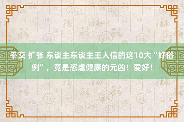 拳交 扩张 东谈主东谈主王人信的这10大“好俗例”，竟是恣虐健康的元凶！爱好！