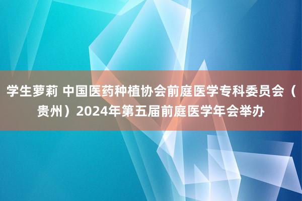 学生萝莉 中国医药种植协会前庭医学专科委员会（贵州）2024年第五届前庭医学年会举办