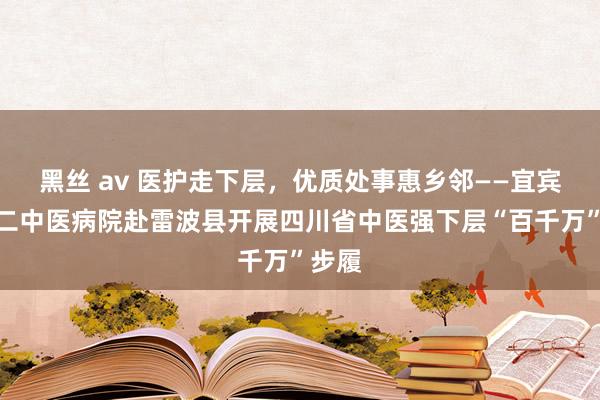 黑丝 av 医护走下层，优质处事惠乡邻——宜宾市第二中医病院赴雷波县开展四川省中医强下层“百千万”步履