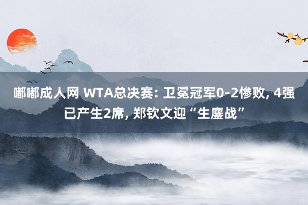 嘟嘟成人网 WTA总决赛: 卫冕冠军0-2惨败， 4强已产生2席， 郑钦文迎“生鏖战”