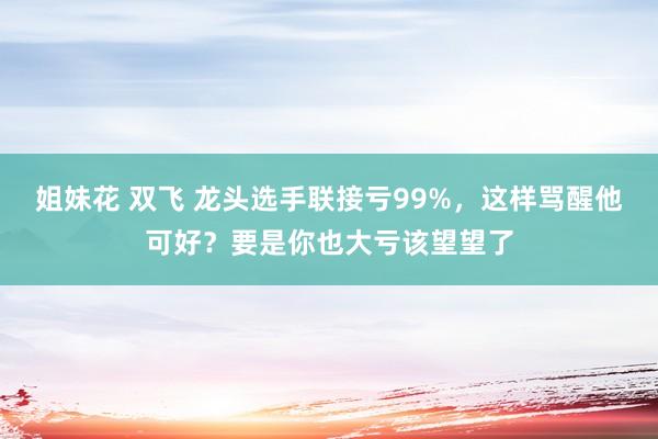 姐妹花 双飞 龙头选手联接亏99%，这样骂醒他可好？要是你也大亏该望望了