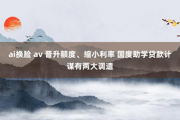 ai换脸 av 晋升额度、缩小利率 国度助学贷款计谋有两大调遣