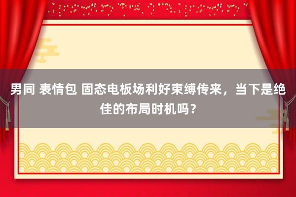 男同 表情包 固态电板场利好束缚传来，当下是绝佳的布局时机吗？