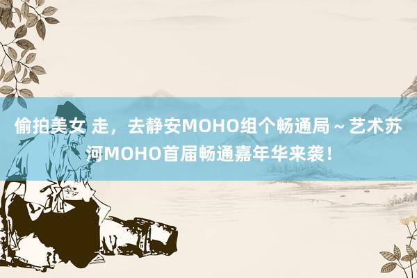 偷拍美女 走，去静安MOHO组个畅通局～艺术苏河MOHO首届畅通嘉年华来袭！