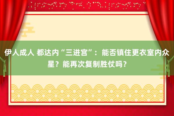 伊人成人 都达内“三进宫”：能否镇住更衣室内众星？能再次复制胜仗吗？