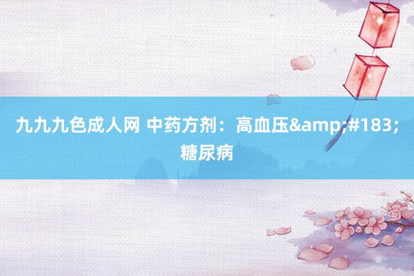 九九九色成人网 中药方剂：高血压&#183;糖尿病