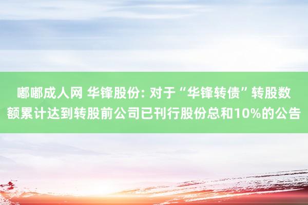 嘟嘟成人网 华锋股份: 对于“华锋转债”转股数额累计达到转股前公司已刊行股份总和10%的公告