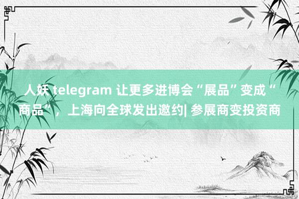 人妖 telegram 让更多进博会“展品”变成“商品”，上海向全球发出邀约| 参展商变投资商