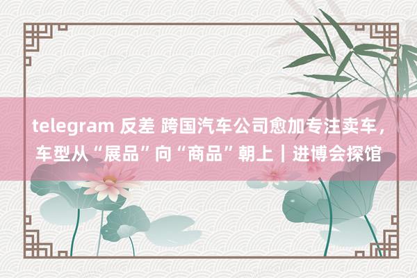 telegram 反差 跨国汽车公司愈加专注卖车，车型从“展品”向“商品”朝上｜进博会探馆