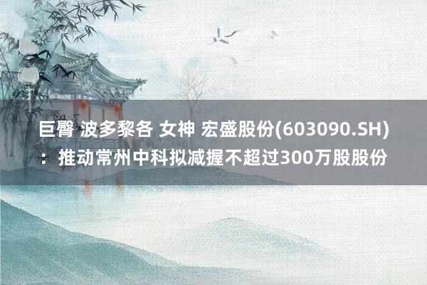 巨臀 波多黎各 女神 宏盛股份(603090.SH)：推动常州中科拟减握不超过300万股股份