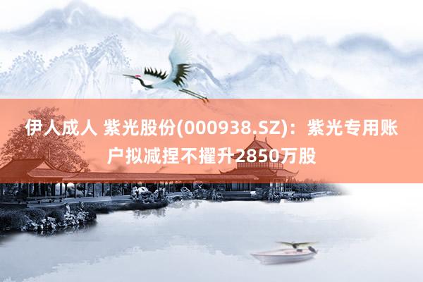 伊人成人 紫光股份(000938.SZ)：紫光专用账户拟减捏不擢升2850万股