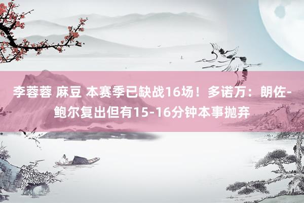 李蓉蓉 麻豆 本赛季已缺战16场！多诺万：朗佐-鲍尔复出但有15-16分钟本事抛弃