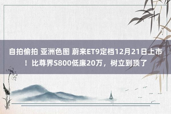 自拍偷拍 亚洲色图 蔚来ET9定档12月21日上市！比尊界S800低廉20万，树立到顶了