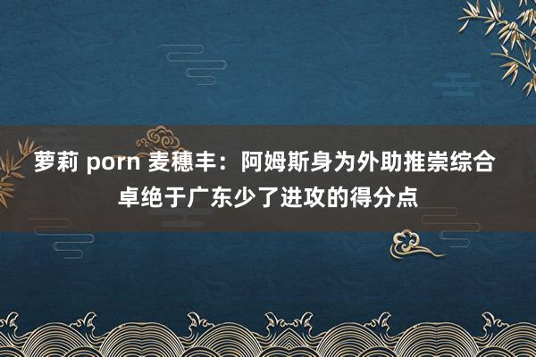 萝莉 porn 麦穗丰：阿姆斯身为外助推崇综合 卓绝于广东少了进攻的得分点