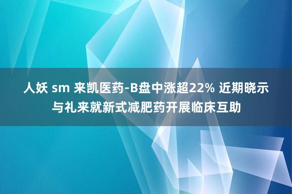 人妖 sm 来凯医药-B盘中涨超22% 近期晓示与礼来就新式减肥药开展临床互助