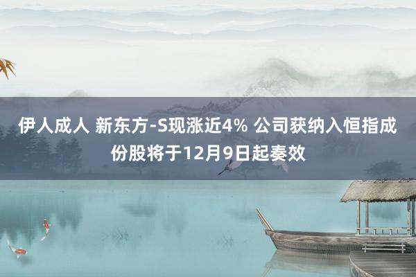 伊人成人 新东方-S现涨近4% 公司获纳入恒指成份股将于12月9日起奏效