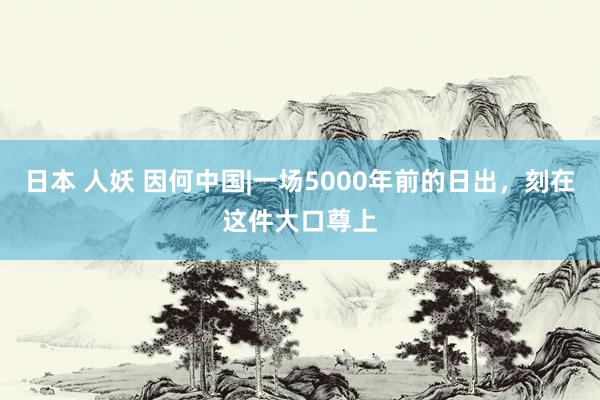 日本 人妖 因何中国|一场5000年前的日出，刻在这件大口尊上