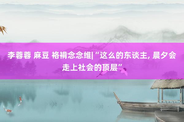 李蓉蓉 麻豆 袼褙念念维|“这么的东谈主， 晨夕会走上社会的顶层”