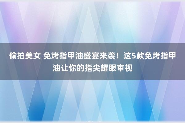 偷拍美女 免烤指甲油盛宴来袭！这5款免烤指甲油让你的指尖耀眼审视