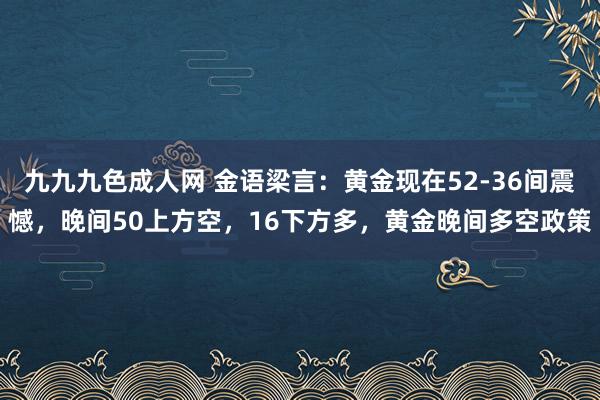 九九九色成人网 金语梁言：黄金现在52-36间震憾，晚间50上方空，16下方多，黄金晚间多空政策