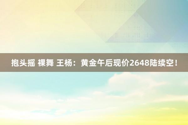 抱头摇 裸舞 王杨：黄金午后现价2648陆续空！