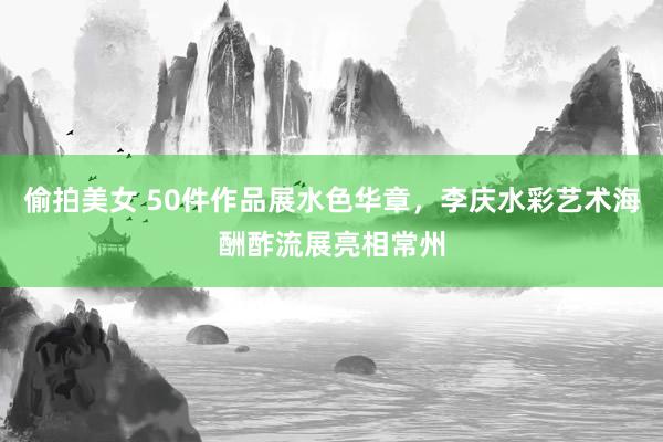 偷拍美女 50件作品展水色华章，李庆水彩艺术海酬酢流展亮相常州