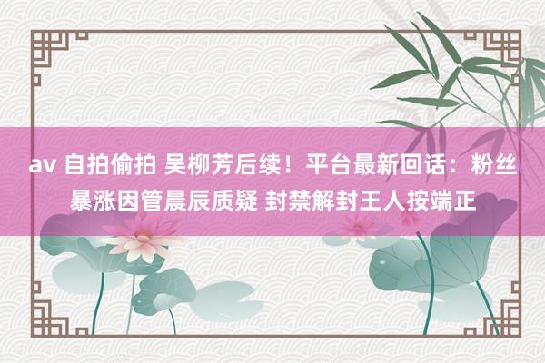 av 自拍偷拍 吴柳芳后续！平台最新回话：粉丝暴涨因管晨辰质疑 封禁解封王人按端正