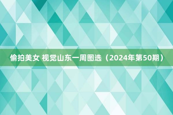 偷拍美女 视觉山东一周图选（2024年第50期）