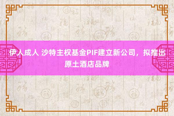 伊人成人 沙特主权基金PIF建立新公司，拟推出原土酒店品牌