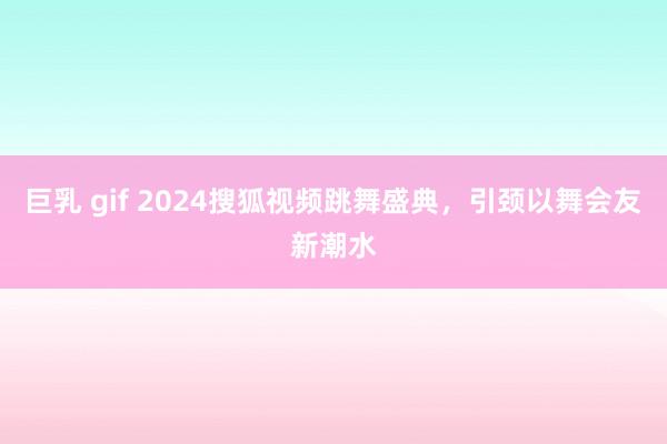 巨乳 gif 2024搜狐视频跳舞盛典，引颈以舞会友新潮水