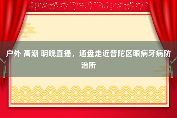 户外 高潮 明晚直播，通盘走近普陀区眼病牙病防治所