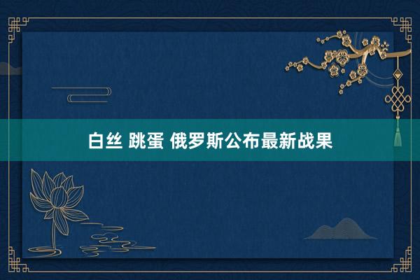 白丝 跳蛋 俄罗斯公布最新战果