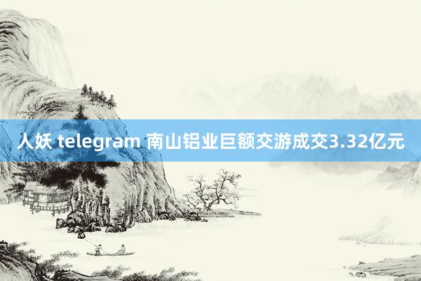 人妖 telegram 南山铝业巨额交游成交3.32亿元