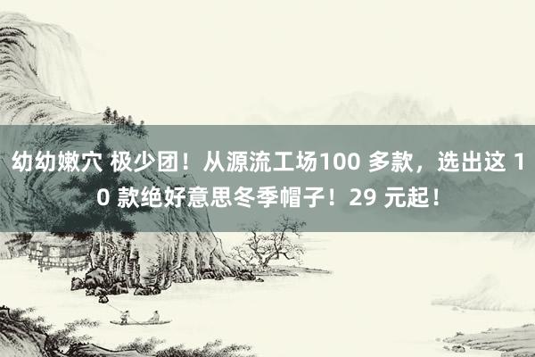 幼幼嫩穴 极少团！从源流工场100 多款，选出这 10 款绝好意思冬季帽子！29 元起！