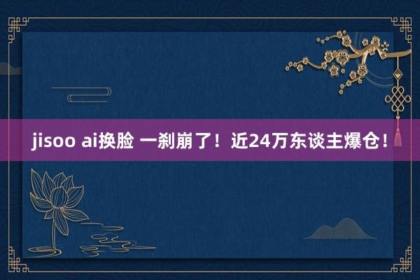 jisoo ai换脸 一刹崩了！近24万东谈主爆仓！