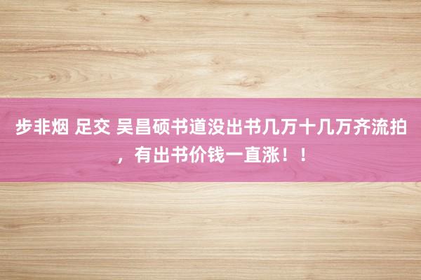 步非烟 足交 吴昌硕书道没出书几万十几万齐流拍，有出书价钱一直涨！！