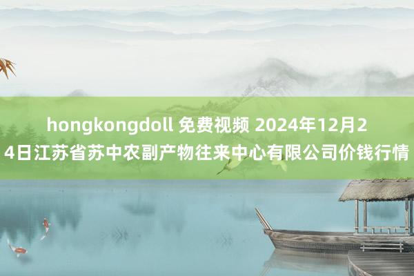 hongkongdoll 免费视频 2024年12月24日江苏省苏中农副产物往来中心有限公司价钱行情