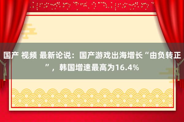 国产 视频 最新论说：国产游戏出海增长“由负转正”，韩国增速最高为16.4%