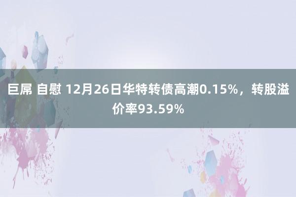 巨屌 自慰 12月26日华特转债高潮0.15%，转股溢价率93.59%