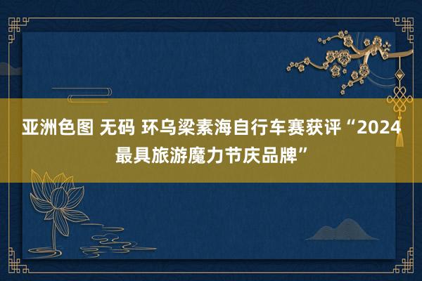 亚洲色图 无码 环乌梁素海自行车赛获评“2024最具旅游魔力节庆品牌”