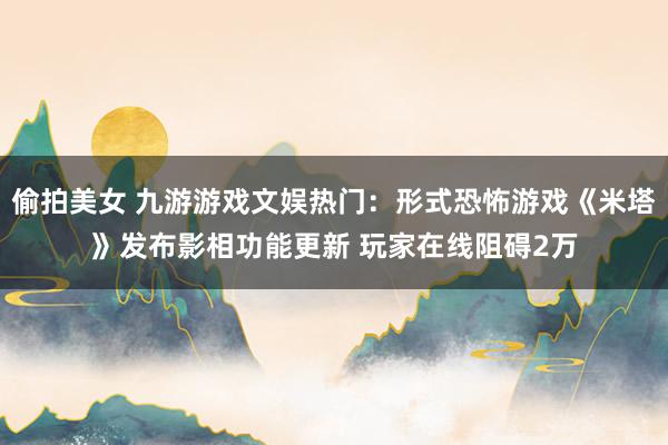 偷拍美女 九游游戏文娱热门：形式恐怖游戏《米塔》发布影相功能更新 玩家在线阻碍2万