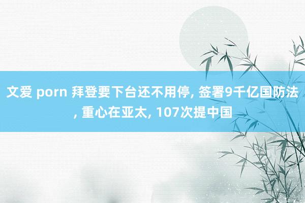 文爱 porn 拜登要下台还不用停， 签署9千亿国防法， 重心在亚太， 107次提中国