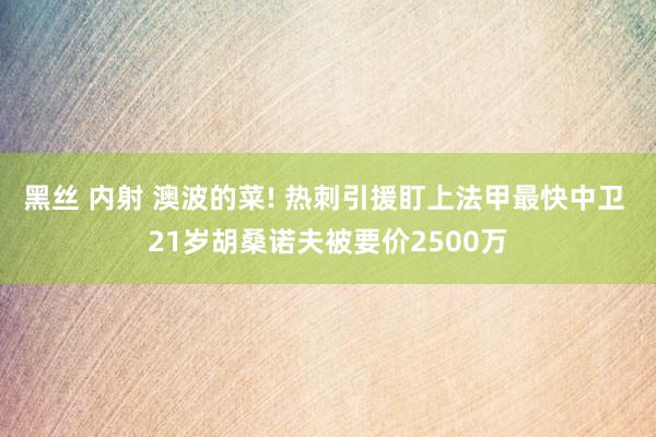 黑丝 内射 澳波的菜! 热刺引援盯上法甲最快中卫 21岁胡桑诺夫被要价2500万