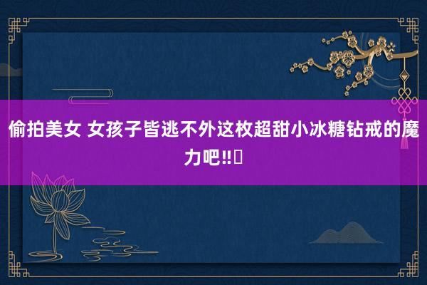 偷拍美女 女孩子皆逃不外这枚超甜小冰糖钻戒的魔力吧‼️