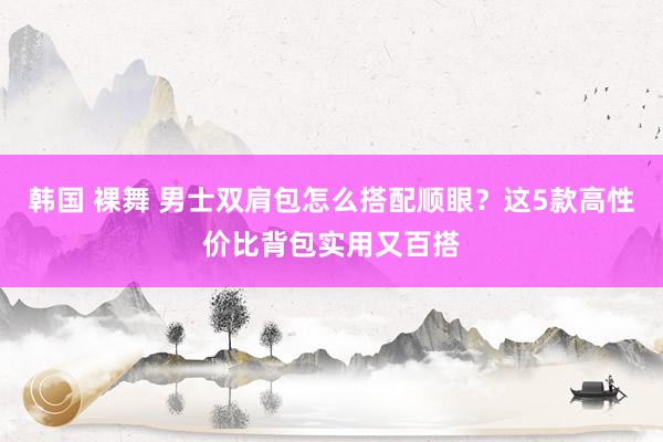 韩国 裸舞 男士双肩包怎么搭配顺眼？这5款高性价比背包实用又百搭