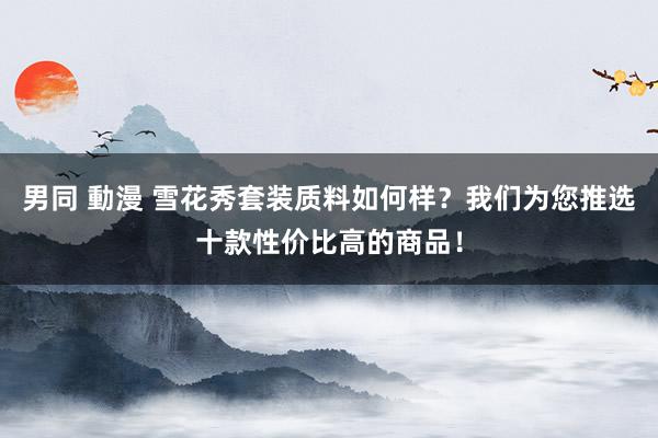 男同 動漫 雪花秀套装质料如何样？我们为您推选十款性价比高的商品！