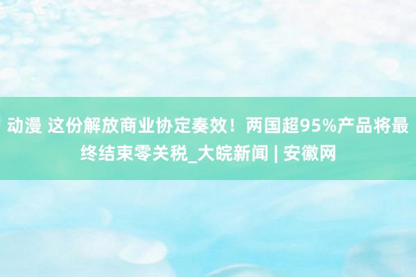 动漫 这份解放商业协定奏效！两国超95%产品将最终结束零关税_大皖新闻 | 安徽网