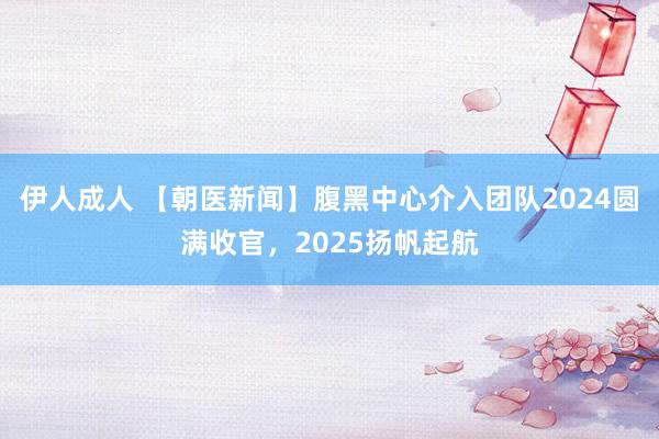 伊人成人 【朝医新闻】腹黑中心介入团队2024圆满收官，2025扬帆起航