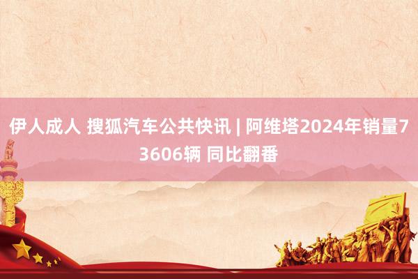 伊人成人 搜狐汽车公共快讯 | 阿维塔2024年销量73606辆 同比翻番